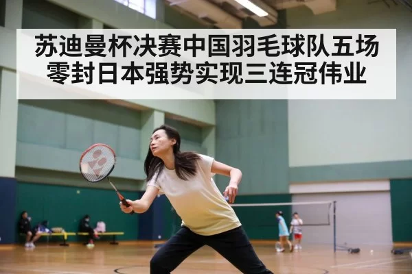 苏迪曼杯决赛中国羽毛球队五场零封日本强势实现三连冠伟业