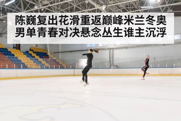 陈巍复出花滑重返巅峰米兰冬奥男单青春对决悬念丛生谁主沉浮