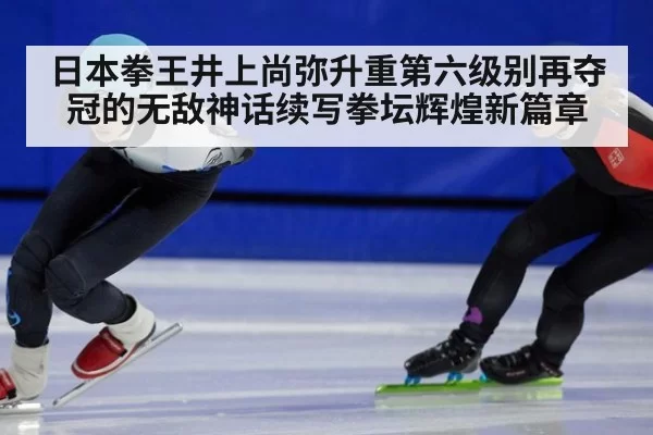 日本拳王井上尚弥升重第六级别再夺冠的无敌神话续写拳坛辉煌新篇章
